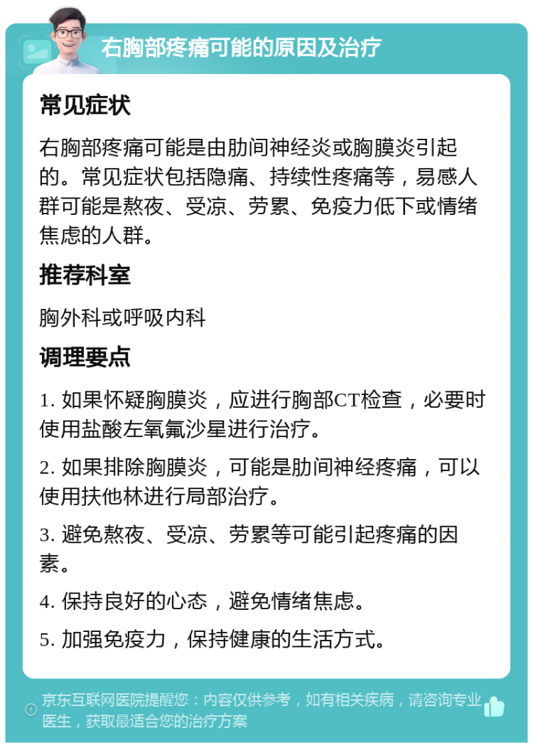 右胸部疼痛可能的原因及治疗 常见症状 右胸部疼痛可能是由肋间神经炎或胸膜炎引起的。常见症状包括隐痛、持续性疼痛等，易感人群可能是熬夜、受凉、劳累、免疫力低下或情绪焦虑的人群。 推荐科室 胸外科或呼吸内科 调理要点 1. 如果怀疑胸膜炎，应进行胸部CT检查，必要时使用盐酸左氧氟沙星进行治疗。 2. 如果排除胸膜炎，可能是肋间神经疼痛，可以使用扶他林进行局部治疗。 3. 避免熬夜、受凉、劳累等可能引起疼痛的因素。 4. 保持良好的心态，避免情绪焦虑。 5. 加强免疫力，保持健康的生活方式。