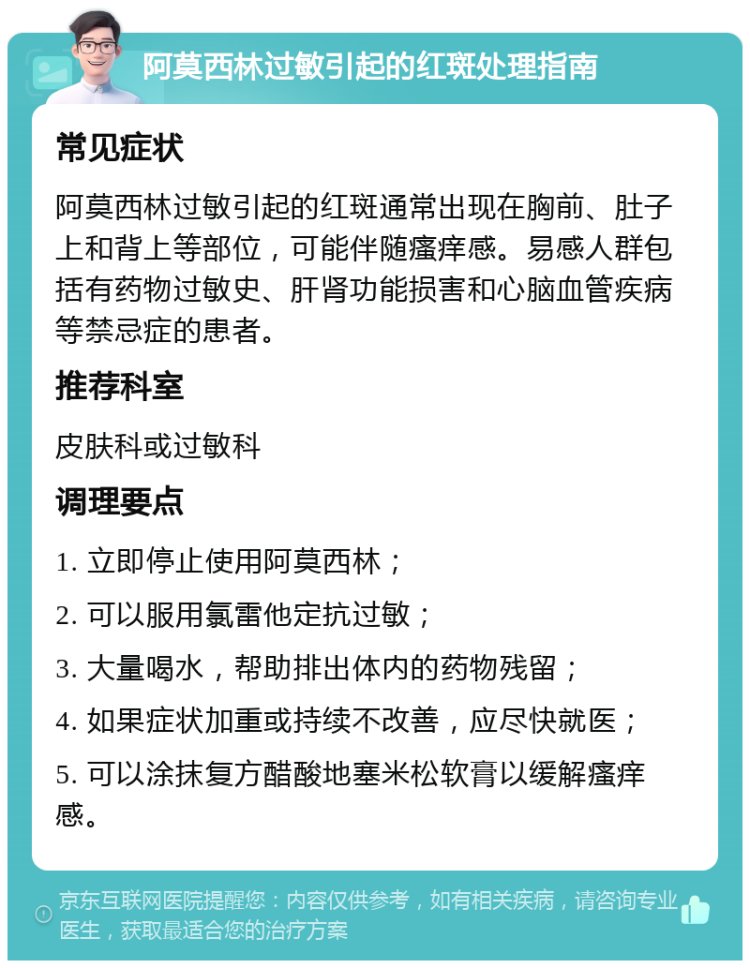 阿莫西林过敏引起的红斑处理指南 常见症状 阿莫西林过敏引起的红斑通常出现在胸前、肚子上和背上等部位，可能伴随瘙痒感。易感人群包括有药物过敏史、肝肾功能损害和心脑血管疾病等禁忌症的患者。 推荐科室 皮肤科或过敏科 调理要点 1. 立即停止使用阿莫西林； 2. 可以服用氯雷他定抗过敏； 3. 大量喝水，帮助排出体内的药物残留； 4. 如果症状加重或持续不改善，应尽快就医； 5. 可以涂抹复方醋酸地塞米松软膏以缓解瘙痒感。