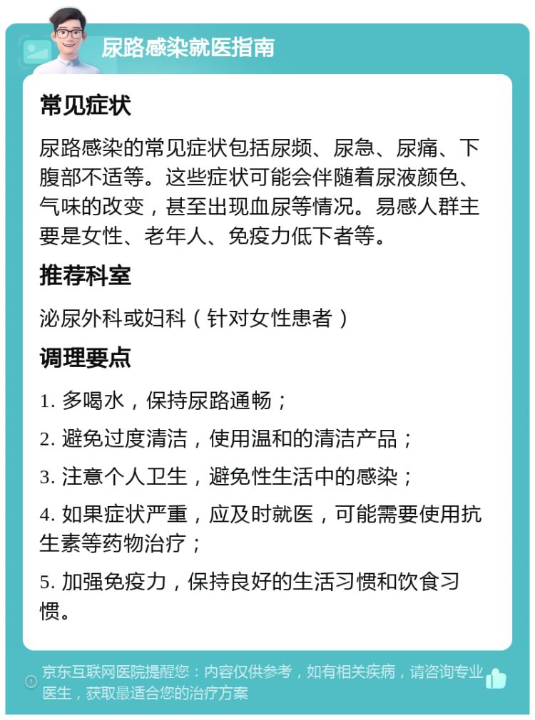 尿路感染就医指南 常见症状 尿路感染的常见症状包括尿频、尿急、尿痛、下腹部不适等。这些症状可能会伴随着尿液颜色、气味的改变，甚至出现血尿等情况。易感人群主要是女性、老年人、免疫力低下者等。 推荐科室 泌尿外科或妇科（针对女性患者） 调理要点 1. 多喝水，保持尿路通畅； 2. 避免过度清洁，使用温和的清洁产品； 3. 注意个人卫生，避免性生活中的感染； 4. 如果症状严重，应及时就医，可能需要使用抗生素等药物治疗； 5. 加强免疫力，保持良好的生活习惯和饮食习惯。