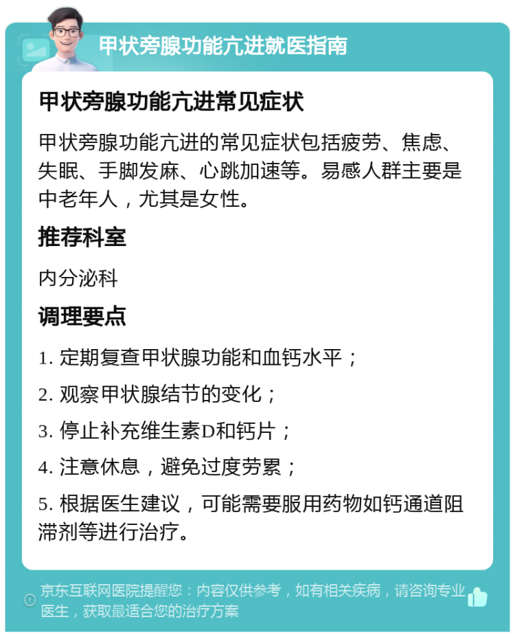 甲状旁腺功能亢进就医指南 甲状旁腺功能亢进常见症状 甲状旁腺功能亢进的常见症状包括疲劳、焦虑、失眠、手脚发麻、心跳加速等。易感人群主要是中老年人，尤其是女性。 推荐科室 内分泌科 调理要点 1. 定期复查甲状腺功能和血钙水平； 2. 观察甲状腺结节的变化； 3. 停止补充维生素D和钙片； 4. 注意休息，避免过度劳累； 5. 根据医生建议，可能需要服用药物如钙通道阻滞剂等进行治疗。