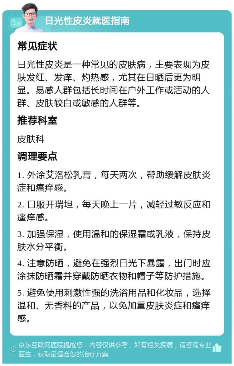 日光性皮炎就医指南 常见症状 日光性皮炎是一种常见的皮肤病，主要表现为皮肤发红、发痒、灼热感，尤其在日晒后更为明显。易感人群包括长时间在户外工作或活动的人群、皮肤较白或敏感的人群等。 推荐科室 皮肤科 调理要点 1. 外涂艾洛松乳膏，每天两次，帮助缓解皮肤炎症和瘙痒感。 2. 口服开瑞坦，每天晚上一片，减轻过敏反应和瘙痒感。 3. 加强保湿，使用温和的保湿霜或乳液，保持皮肤水分平衡。 4. 注意防晒，避免在强烈日光下暴露，出门时应涂抹防晒霜并穿戴防晒衣物和帽子等防护措施。 5. 避免使用刺激性强的洗浴用品和化妆品，选择温和、无香料的产品，以免加重皮肤炎症和瘙痒感。