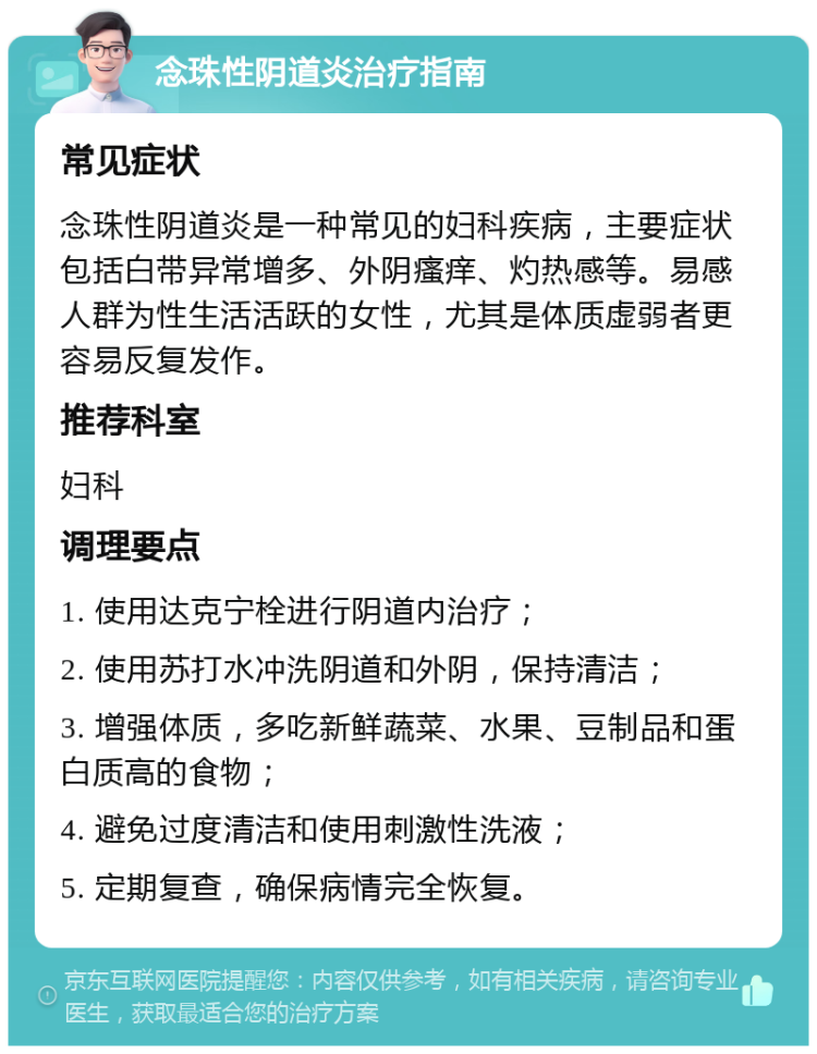 念珠性阴道炎治疗指南 常见症状 念珠性阴道炎是一种常见的妇科疾病，主要症状包括白带异常增多、外阴瘙痒、灼热感等。易感人群为性生活活跃的女性，尤其是体质虚弱者更容易反复发作。 推荐科室 妇科 调理要点 1. 使用达克宁栓进行阴道内治疗； 2. 使用苏打水冲洗阴道和外阴，保持清洁； 3. 增强体质，多吃新鲜蔬菜、水果、豆制品和蛋白质高的食物； 4. 避免过度清洁和使用刺激性洗液； 5. 定期复查，确保病情完全恢复。