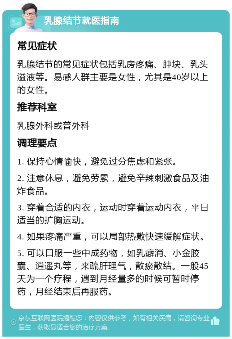 乳腺结节就医指南 常见症状 乳腺结节的常见症状包括乳房疼痛、肿块、乳头溢液等。易感人群主要是女性，尤其是40岁以上的女性。 推荐科室 乳腺外科或普外科 调理要点 1. 保持心情愉快，避免过分焦虑和紧张。 2. 注意休息，避免劳累，避免辛辣刺激食品及油炸食品。 3. 穿着合适的内衣，运动时穿着运动内衣，平日适当的扩胸运动。 4. 如果疼痛严重，可以局部热敷快速缓解症状。 5. 可以口服一些中成药物，如乳癖消、小金胶囊、逍遥丸等，来疏肝理气，散瘀散结。一般45天为一个疗程，遇到月经量多的时候可暂时停药，月经结束后再服药。