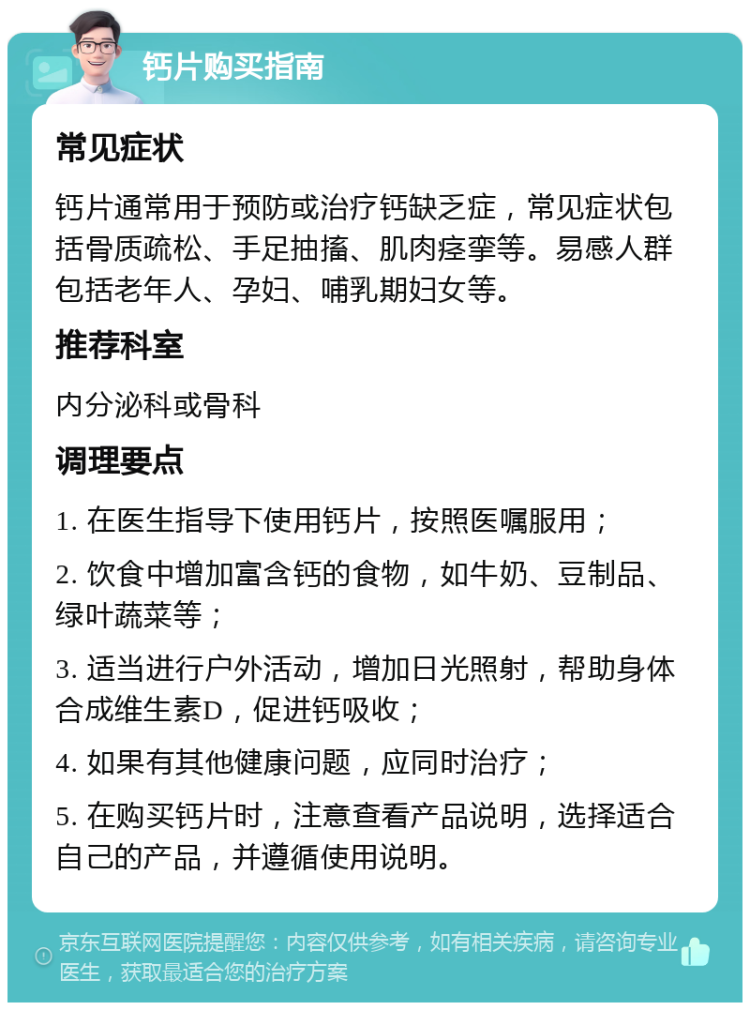 钙片购买指南 常见症状 钙片通常用于预防或治疗钙缺乏症，常见症状包括骨质疏松、手足抽搐、肌肉痉挛等。易感人群包括老年人、孕妇、哺乳期妇女等。 推荐科室 内分泌科或骨科 调理要点 1. 在医生指导下使用钙片，按照医嘱服用； 2. 饮食中增加富含钙的食物，如牛奶、豆制品、绿叶蔬菜等； 3. 适当进行户外活动，增加日光照射，帮助身体合成维生素D，促进钙吸收； 4. 如果有其他健康问题，应同时治疗； 5. 在购买钙片时，注意查看产品说明，选择适合自己的产品，并遵循使用说明。