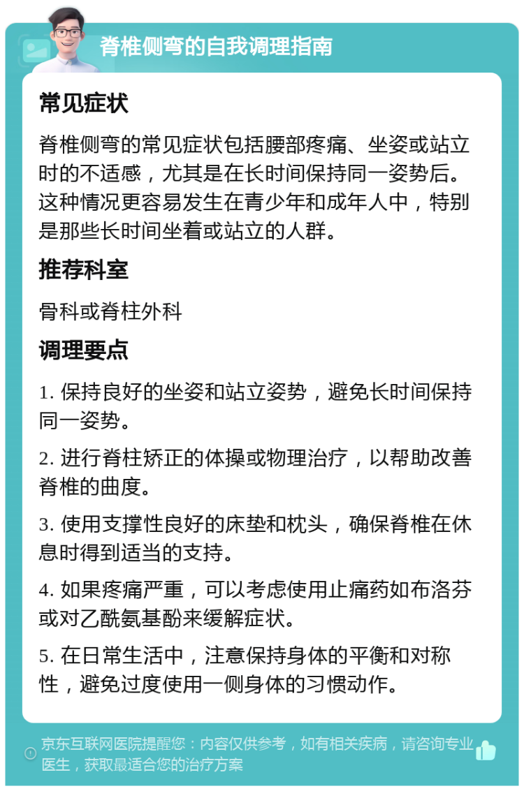 脊椎侧弯的自我调理指南 常见症状 脊椎侧弯的常见症状包括腰部疼痛、坐姿或站立时的不适感，尤其是在长时间保持同一姿势后。这种情况更容易发生在青少年和成年人中，特别是那些长时间坐着或站立的人群。 推荐科室 骨科或脊柱外科 调理要点 1. 保持良好的坐姿和站立姿势，避免长时间保持同一姿势。 2. 进行脊柱矫正的体操或物理治疗，以帮助改善脊椎的曲度。 3. 使用支撑性良好的床垫和枕头，确保脊椎在休息时得到适当的支持。 4. 如果疼痛严重，可以考虑使用止痛药如布洛芬或对乙酰氨基酚来缓解症状。 5. 在日常生活中，注意保持身体的平衡和对称性，避免过度使用一侧身体的习惯动作。