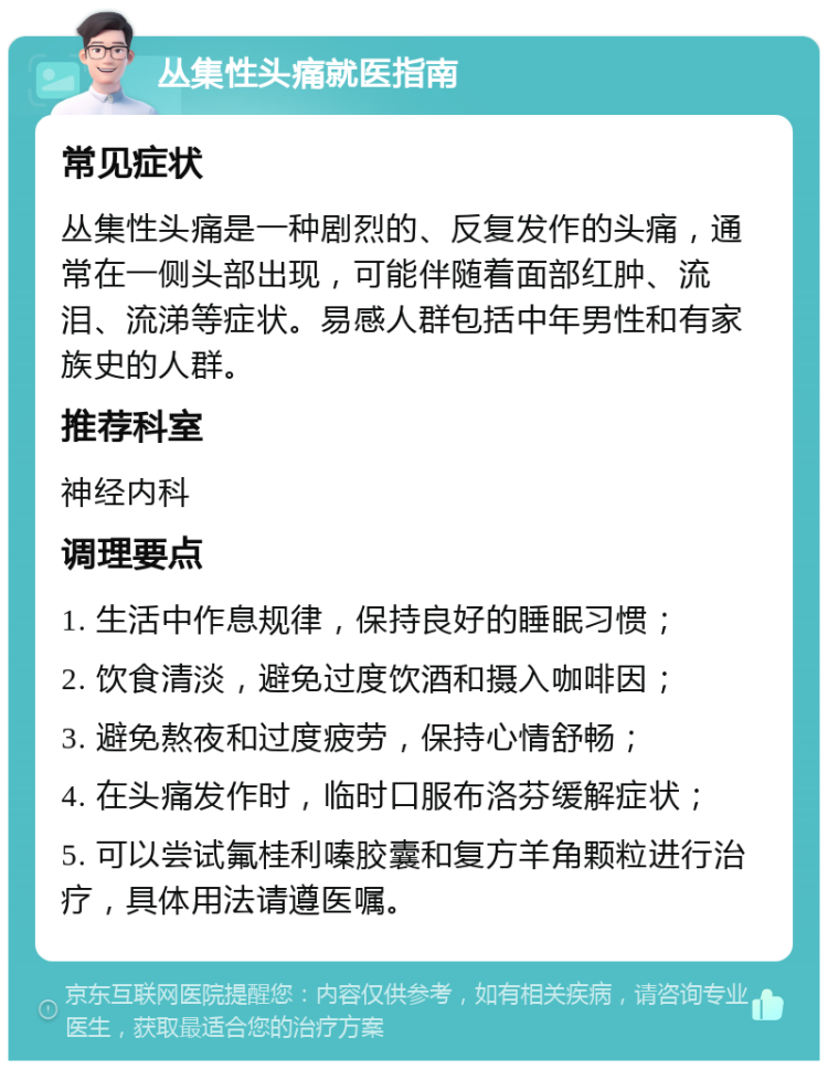 丛集性头痛就医指南 常见症状 丛集性头痛是一种剧烈的、反复发作的头痛，通常在一侧头部出现，可能伴随着面部红肿、流泪、流涕等症状。易感人群包括中年男性和有家族史的人群。 推荐科室 神经内科 调理要点 1. 生活中作息规律，保持良好的睡眠习惯； 2. 饮食清淡，避免过度饮酒和摄入咖啡因； 3. 避免熬夜和过度疲劳，保持心情舒畅； 4. 在头痛发作时，临时口服布洛芬缓解症状； 5. 可以尝试氟桂利嗪胶囊和复方羊角颗粒进行治疗，具体用法请遵医嘱。