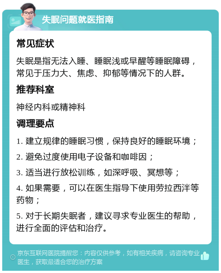 失眠问题就医指南 常见症状 失眠是指无法入睡、睡眠浅或早醒等睡眠障碍，常见于压力大、焦虑、抑郁等情况下的人群。 推荐科室 神经内科或精神科 调理要点 1. 建立规律的睡眠习惯，保持良好的睡眠环境； 2. 避免过度使用电子设备和咖啡因； 3. 适当进行放松训练，如深呼吸、冥想等； 4. 如果需要，可以在医生指导下使用劳拉西泮等药物； 5. 对于长期失眠者，建议寻求专业医生的帮助，进行全面的评估和治疗。