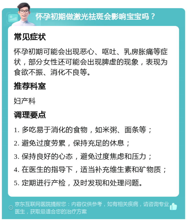 怀孕初期做激光祛斑会影响宝宝吗？ 常见症状 怀孕初期可能会出现恶心、呕吐、乳房胀痛等症状，部分女性还可能会出现脾虚的现象，表现为食欲不振、消化不良等。 推荐科室 妇产科 调理要点 1. 多吃易于消化的食物，如米粥、面条等； 2. 避免过度劳累，保持充足的休息； 3. 保持良好的心态，避免过度焦虑和压力； 4. 在医生的指导下，适当补充维生素和矿物质； 5. 定期进行产检，及时发现和处理问题。