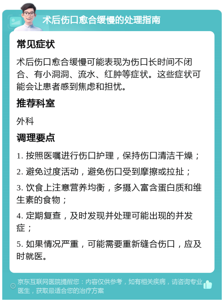 术后伤口愈合缓慢的处理指南 常见症状 术后伤口愈合缓慢可能表现为伤口长时间不闭合、有小洞洞、流水、红肿等症状。这些症状可能会让患者感到焦虑和担忧。 推荐科室 外科 调理要点 1. 按照医嘱进行伤口护理，保持伤口清洁干燥； 2. 避免过度活动，避免伤口受到摩擦或拉扯； 3. 饮食上注意营养均衡，多摄入富含蛋白质和维生素的食物； 4. 定期复查，及时发现并处理可能出现的并发症； 5. 如果情况严重，可能需要重新缝合伤口，应及时就医。