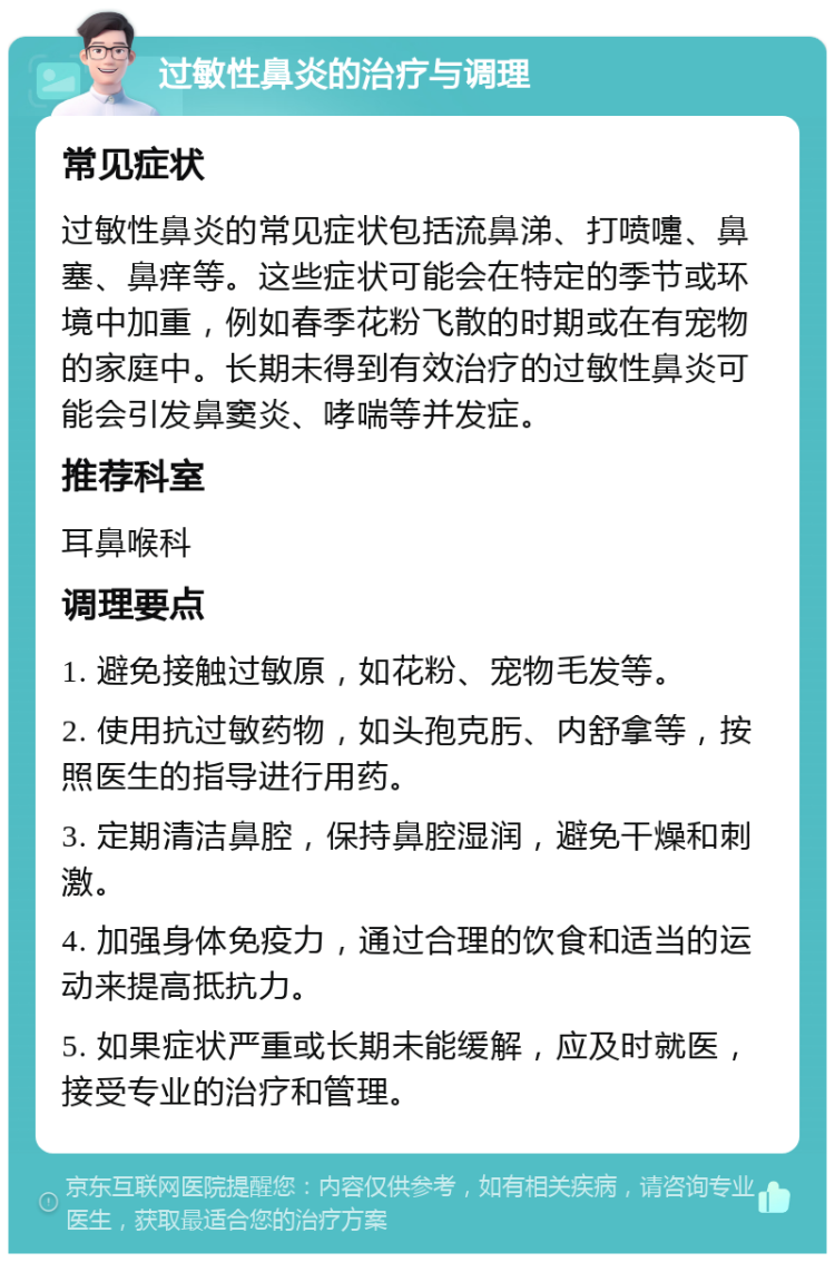 过敏性鼻炎的治疗与调理 常见症状 过敏性鼻炎的常见症状包括流鼻涕、打喷嚏、鼻塞、鼻痒等。这些症状可能会在特定的季节或环境中加重，例如春季花粉飞散的时期或在有宠物的家庭中。长期未得到有效治疗的过敏性鼻炎可能会引发鼻窦炎、哮喘等并发症。 推荐科室 耳鼻喉科 调理要点 1. 避免接触过敏原，如花粉、宠物毛发等。 2. 使用抗过敏药物，如头孢克肟、内舒拿等，按照医生的指导进行用药。 3. 定期清洁鼻腔，保持鼻腔湿润，避免干燥和刺激。 4. 加强身体免疫力，通过合理的饮食和适当的运动来提高抵抗力。 5. 如果症状严重或长期未能缓解，应及时就医，接受专业的治疗和管理。