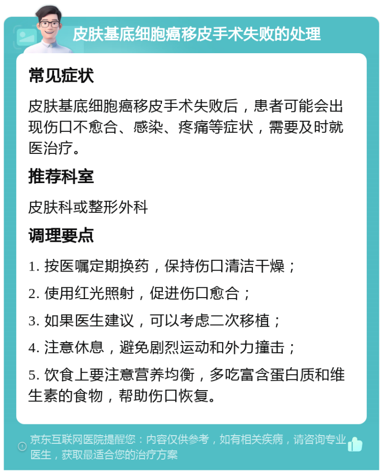 皮肤基底细胞癌移皮手术失败的处理 常见症状 皮肤基底细胞癌移皮手术失败后，患者可能会出现伤口不愈合、感染、疼痛等症状，需要及时就医治疗。 推荐科室 皮肤科或整形外科 调理要点 1. 按医嘱定期换药，保持伤口清洁干燥； 2. 使用红光照射，促进伤口愈合； 3. 如果医生建议，可以考虑二次移植； 4. 注意休息，避免剧烈运动和外力撞击； 5. 饮食上要注意营养均衡，多吃富含蛋白质和维生素的食物，帮助伤口恢复。