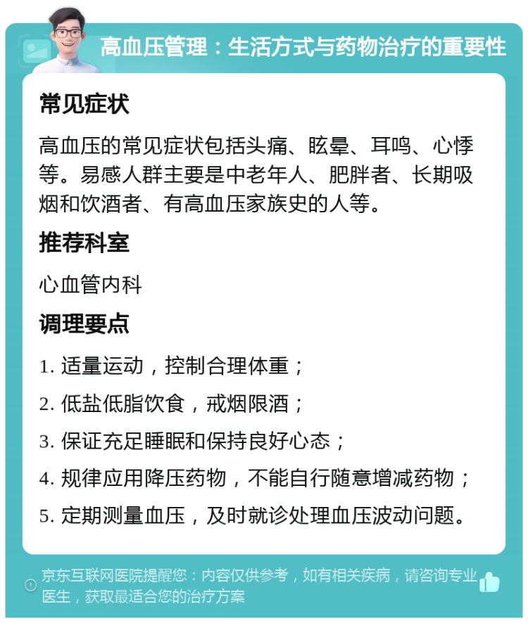 高血压管理：生活方式与药物治疗的重要性 常见症状 高血压的常见症状包括头痛、眩晕、耳鸣、心悸等。易感人群主要是中老年人、肥胖者、长期吸烟和饮酒者、有高血压家族史的人等。 推荐科室 心血管内科 调理要点 1. 适量运动，控制合理体重； 2. 低盐低脂饮食，戒烟限酒； 3. 保证充足睡眠和保持良好心态； 4. 规律应用降压药物，不能自行随意增减药物； 5. 定期测量血压，及时就诊处理血压波动问题。