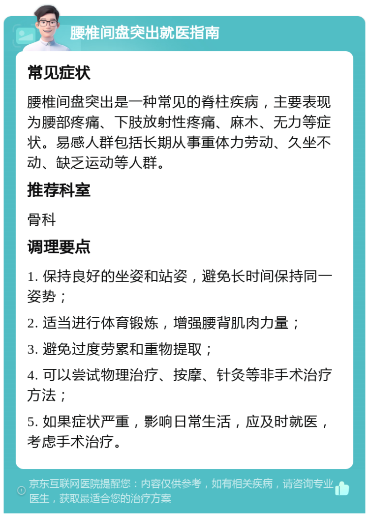 腰椎间盘突出就医指南 常见症状 腰椎间盘突出是一种常见的脊柱疾病，主要表现为腰部疼痛、下肢放射性疼痛、麻木、无力等症状。易感人群包括长期从事重体力劳动、久坐不动、缺乏运动等人群。 推荐科室 骨科 调理要点 1. 保持良好的坐姿和站姿，避免长时间保持同一姿势； 2. 适当进行体育锻炼，增强腰背肌肉力量； 3. 避免过度劳累和重物提取； 4. 可以尝试物理治疗、按摩、针灸等非手术治疗方法； 5. 如果症状严重，影响日常生活，应及时就医，考虑手术治疗。