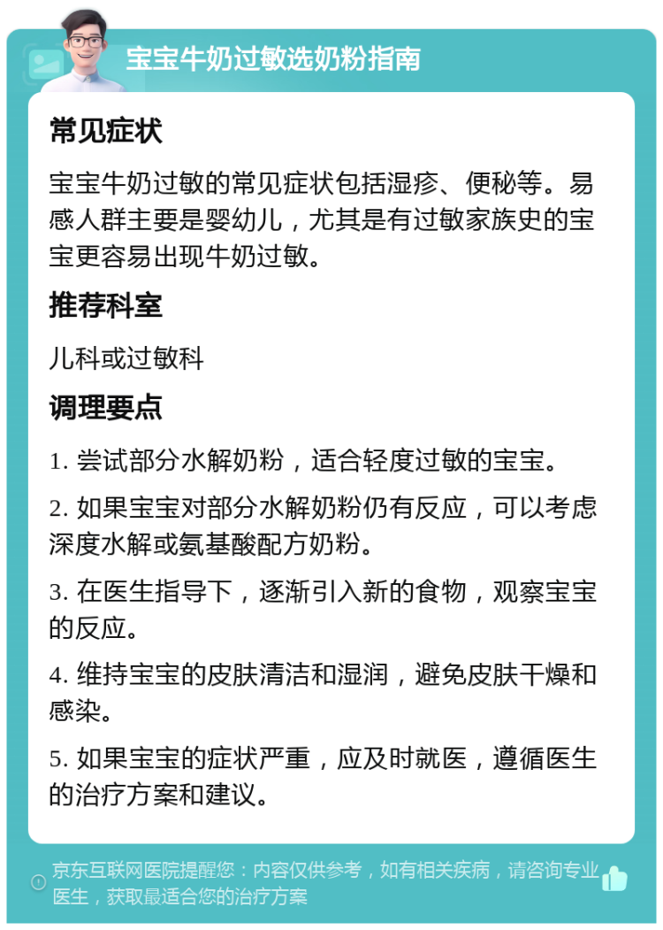 宝宝牛奶过敏选奶粉指南 常见症状 宝宝牛奶过敏的常见症状包括湿疹、便秘等。易感人群主要是婴幼儿，尤其是有过敏家族史的宝宝更容易出现牛奶过敏。 推荐科室 儿科或过敏科 调理要点 1. 尝试部分水解奶粉，适合轻度过敏的宝宝。 2. 如果宝宝对部分水解奶粉仍有反应，可以考虑深度水解或氨基酸配方奶粉。 3. 在医生指导下，逐渐引入新的食物，观察宝宝的反应。 4. 维持宝宝的皮肤清洁和湿润，避免皮肤干燥和感染。 5. 如果宝宝的症状严重，应及时就医，遵循医生的治疗方案和建议。