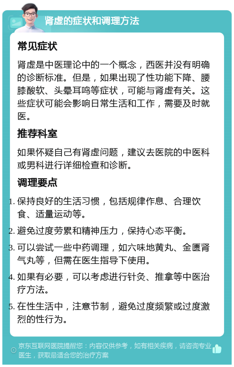 肾虚的症状和调理方法 常见症状 肾虚是中医理论中的一个概念，西医并没有明确的诊断标准。但是，如果出现了性功能下降、腰膝酸软、头晕耳鸣等症状，可能与肾虚有关。这些症状可能会影响日常生活和工作，需要及时就医。 推荐科室 如果怀疑自己有肾虚问题，建议去医院的中医科或男科进行详细检查和诊断。 调理要点 保持良好的生活习惯，包括规律作息、合理饮食、适量运动等。 避免过度劳累和精神压力，保持心态平衡。 可以尝试一些中药调理，如六味地黄丸、金匮肾气丸等，但需在医生指导下使用。 如果有必要，可以考虑进行针灸、推拿等中医治疗方法。 在性生活中，注意节制，避免过度频繁或过度激烈的性行为。