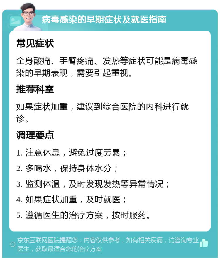 病毒感染的早期症状及就医指南 常见症状 全身酸痛、手臂疼痛、发热等症状可能是病毒感染的早期表现，需要引起重视。 推荐科室 如果症状加重，建议到综合医院的内科进行就诊。 调理要点 1. 注意休息，避免过度劳累； 2. 多喝水，保持身体水分； 3. 监测体温，及时发现发热等异常情况； 4. 如果症状加重，及时就医； 5. 遵循医生的治疗方案，按时服药。