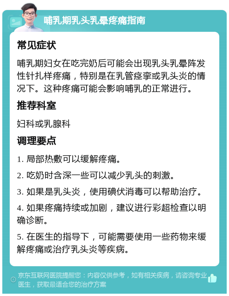 哺乳期乳头乳晕疼痛指南 常见症状 哺乳期妇女在吃完奶后可能会出现乳头乳晕阵发性针扎样疼痛，特别是在乳管痉挛或乳头炎的情况下。这种疼痛可能会影响哺乳的正常进行。 推荐科室 妇科或乳腺科 调理要点 1. 局部热敷可以缓解疼痛。 2. 吃奶时含深一些可以减少乳头的刺激。 3. 如果是乳头炎，使用碘伏消毒可以帮助治疗。 4. 如果疼痛持续或加剧，建议进行彩超检查以明确诊断。 5. 在医生的指导下，可能需要使用一些药物来缓解疼痛或治疗乳头炎等疾病。