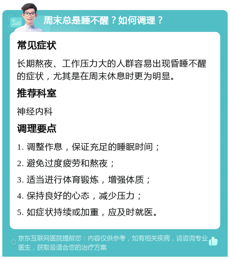 周末总是睡不醒？如何调理？ 常见症状 长期熬夜、工作压力大的人群容易出现昏睡不醒的症状，尤其是在周末休息时更为明显。 推荐科室 神经内科 调理要点 1. 调整作息，保证充足的睡眠时间； 2. 避免过度疲劳和熬夜； 3. 适当进行体育锻炼，增强体质； 4. 保持良好的心态，减少压力； 5. 如症状持续或加重，应及时就医。