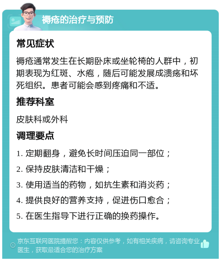 褥疮的治疗与预防 常见症状 褥疮通常发生在长期卧床或坐轮椅的人群中，初期表现为红斑、水疱，随后可能发展成溃疡和坏死组织。患者可能会感到疼痛和不适。 推荐科室 皮肤科或外科 调理要点 1. 定期翻身，避免长时间压迫同一部位； 2. 保持皮肤清洁和干燥； 3. 使用适当的药物，如抗生素和消炎药； 4. 提供良好的营养支持，促进伤口愈合； 5. 在医生指导下进行正确的换药操作。