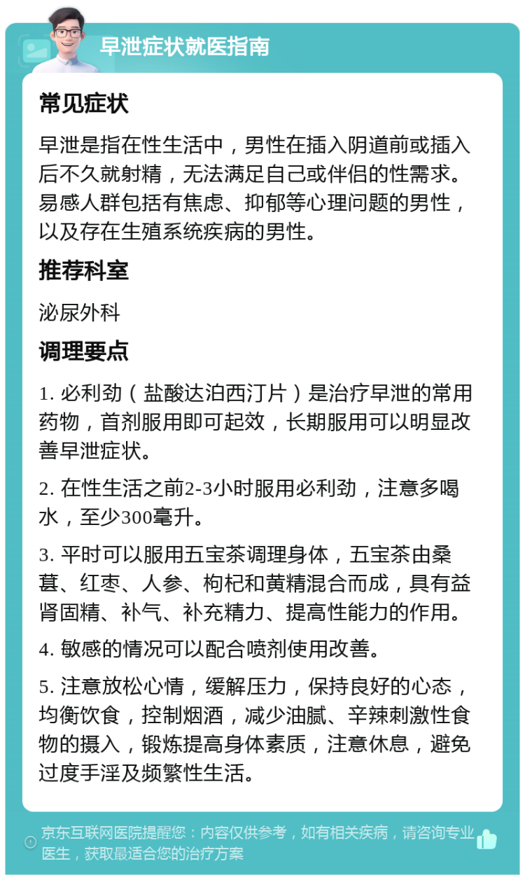 早泄症状就医指南 常见症状 早泄是指在性生活中，男性在插入阴道前或插入后不久就射精，无法满足自己或伴侣的性需求。易感人群包括有焦虑、抑郁等心理问题的男性，以及存在生殖系统疾病的男性。 推荐科室 泌尿外科 调理要点 1. 必利劲（盐酸达泊西汀片）是治疗早泄的常用药物，首剂服用即可起效，长期服用可以明显改善早泄症状。 2. 在性生活之前2-3小时服用必利劲，注意多喝水，至少300毫升。 3. 平时可以服用五宝茶调理身体，五宝茶由桑葚、红枣、人参、枸杞和黄精混合而成，具有益肾固精、补气、补充精力、提高性能力的作用。 4. 敏感的情况可以配合喷剂使用改善。 5. 注意放松心情，缓解压力，保持良好的心态，均衡饮食，控制烟酒，减少油腻、辛辣刺激性食物的摄入，锻炼提高身体素质，注意休息，避免过度手淫及频繁性生活。