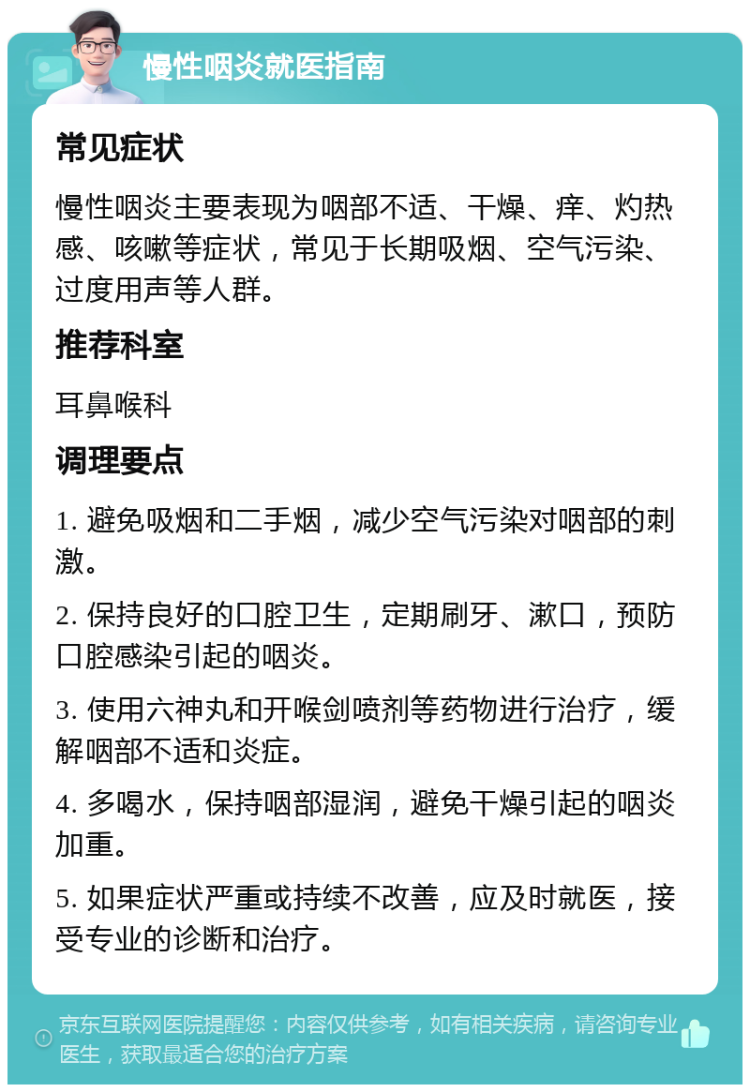 慢性咽炎就医指南 常见症状 慢性咽炎主要表现为咽部不适、干燥、痒、灼热感、咳嗽等症状，常见于长期吸烟、空气污染、过度用声等人群。 推荐科室 耳鼻喉科 调理要点 1. 避免吸烟和二手烟，减少空气污染对咽部的刺激。 2. 保持良好的口腔卫生，定期刷牙、漱口，预防口腔感染引起的咽炎。 3. 使用六神丸和开喉剑喷剂等药物进行治疗，缓解咽部不适和炎症。 4. 多喝水，保持咽部湿润，避免干燥引起的咽炎加重。 5. 如果症状严重或持续不改善，应及时就医，接受专业的诊断和治疗。