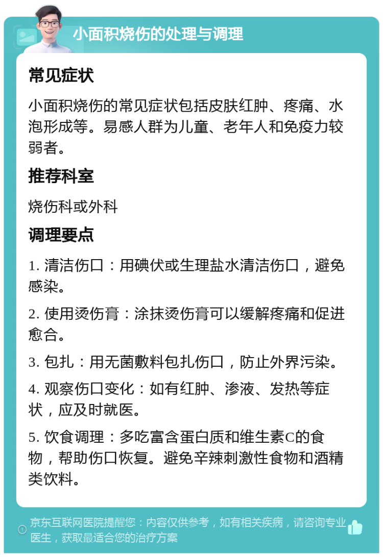 小面积烧伤的处理与调理 常见症状 小面积烧伤的常见症状包括皮肤红肿、疼痛、水泡形成等。易感人群为儿童、老年人和免疫力较弱者。 推荐科室 烧伤科或外科 调理要点 1. 清洁伤口：用碘伏或生理盐水清洁伤口，避免感染。 2. 使用烫伤膏：涂抹烫伤膏可以缓解疼痛和促进愈合。 3. 包扎：用无菌敷料包扎伤口，防止外界污染。 4. 观察伤口变化：如有红肿、渗液、发热等症状，应及时就医。 5. 饮食调理：多吃富含蛋白质和维生素C的食物，帮助伤口恢复。避免辛辣刺激性食物和酒精类饮料。