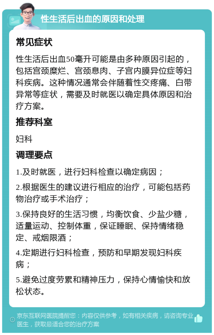 性生活后出血的原因和处理 常见症状 性生活后出血50毫升可能是由多种原因引起的，包括宫颈糜烂、宫颈息肉、子宫内膜异位症等妇科疾病。这种情况通常会伴随着性交疼痛、白带异常等症状，需要及时就医以确定具体原因和治疗方案。 推荐科室 妇科 调理要点 1.及时就医，进行妇科检查以确定病因； 2.根据医生的建议进行相应的治疗，可能包括药物治疗或手术治疗； 3.保持良好的生活习惯，均衡饮食、少盐少糖，适量运动、控制体重，保证睡眠、保持情绪稳定、戒烟限酒； 4.定期进行妇科检查，预防和早期发现妇科疾病； 5.避免过度劳累和精神压力，保持心情愉快和放松状态。