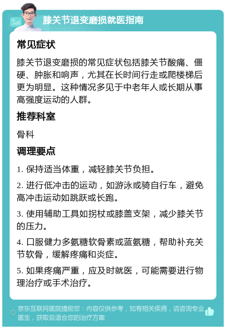 膝关节退变磨损就医指南 常见症状 膝关节退变磨损的常见症状包括膝关节酸痛、僵硬、肿胀和响声，尤其在长时间行走或爬楼梯后更为明显。这种情况多见于中老年人或长期从事高强度运动的人群。 推荐科室 骨科 调理要点 1. 保持适当体重，减轻膝关节负担。 2. 进行低冲击的运动，如游泳或骑自行车，避免高冲击运动如跳跃或长跑。 3. 使用辅助工具如拐杖或膝盖支架，减少膝关节的压力。 4. 口服健力多氨糖软骨素或蓝氨糖，帮助补充关节软骨，缓解疼痛和炎症。 5. 如果疼痛严重，应及时就医，可能需要进行物理治疗或手术治疗。