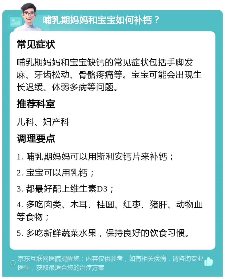 哺乳期妈妈和宝宝如何补钙？ 常见症状 哺乳期妈妈和宝宝缺钙的常见症状包括手脚发麻、牙齿松动、骨骼疼痛等。宝宝可能会出现生长迟缓、体弱多病等问题。 推荐科室 儿科、妇产科 调理要点 1. 哺乳期妈妈可以用斯利安钙片来补钙； 2. 宝宝可以用乳钙； 3. 都最好配上维生素D3； 4. 多吃肉类、木耳、桂圆、红枣、猪肝、动物血等食物； 5. 多吃新鲜蔬菜水果，保持良好的饮食习惯。