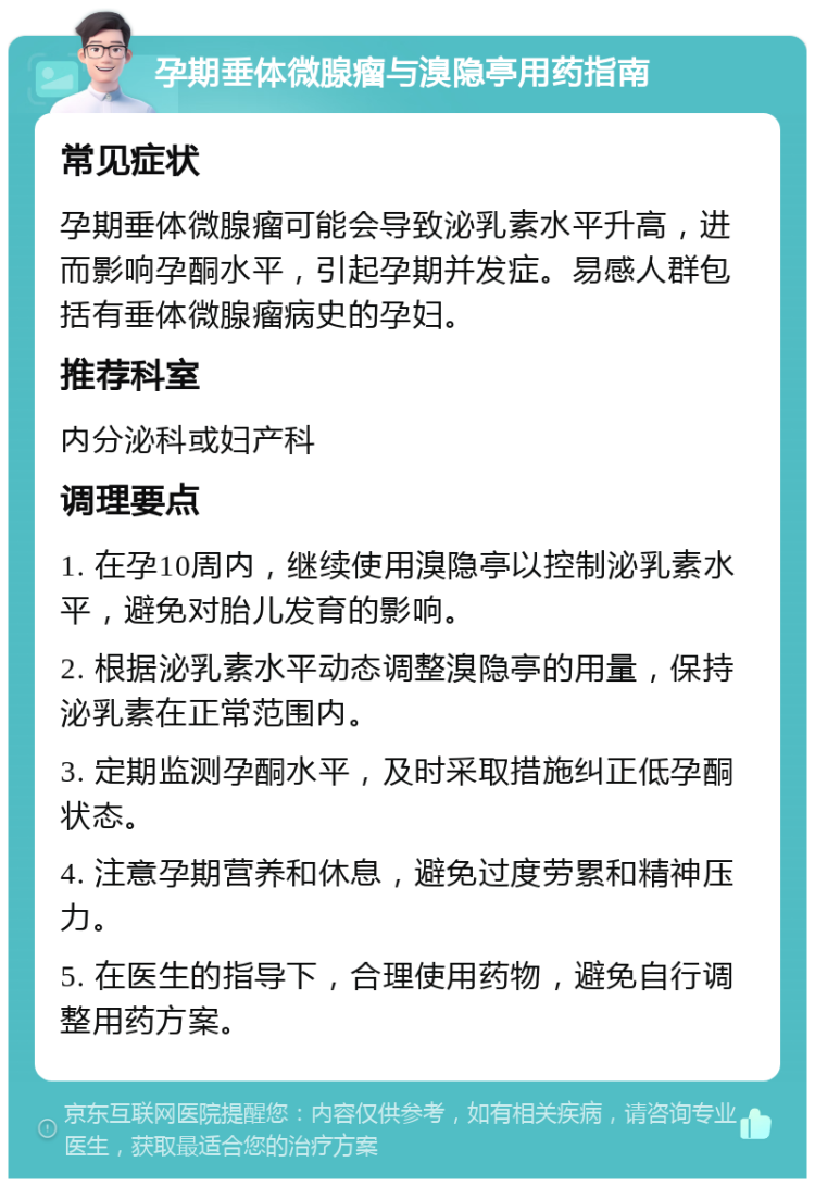 孕期垂体微腺瘤与溴隐亭用药指南 常见症状 孕期垂体微腺瘤可能会导致泌乳素水平升高，进而影响孕酮水平，引起孕期并发症。易感人群包括有垂体微腺瘤病史的孕妇。 推荐科室 内分泌科或妇产科 调理要点 1. 在孕10周内，继续使用溴隐亭以控制泌乳素水平，避免对胎儿发育的影响。 2. 根据泌乳素水平动态调整溴隐亭的用量，保持泌乳素在正常范围内。 3. 定期监测孕酮水平，及时采取措施纠正低孕酮状态。 4. 注意孕期营养和休息，避免过度劳累和精神压力。 5. 在医生的指导下，合理使用药物，避免自行调整用药方案。