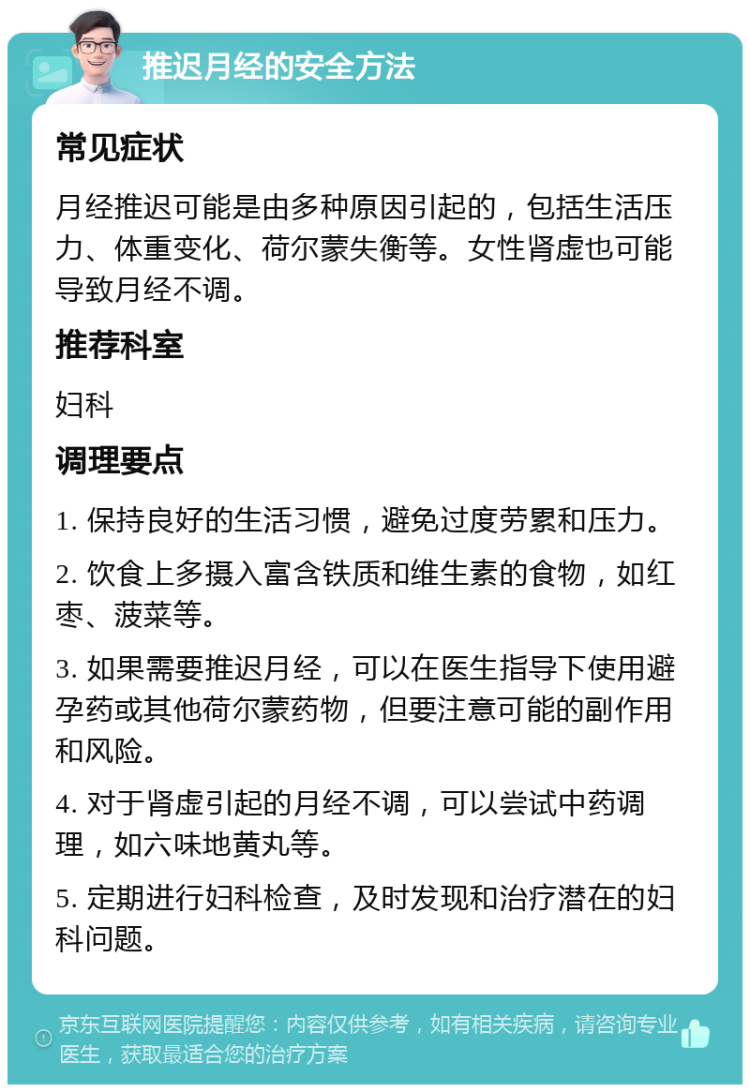 推迟月经的安全方法 常见症状 月经推迟可能是由多种原因引起的，包括生活压力、体重变化、荷尔蒙失衡等。女性肾虚也可能导致月经不调。 推荐科室 妇科 调理要点 1. 保持良好的生活习惯，避免过度劳累和压力。 2. 饮食上多摄入富含铁质和维生素的食物，如红枣、菠菜等。 3. 如果需要推迟月经，可以在医生指导下使用避孕药或其他荷尔蒙药物，但要注意可能的副作用和风险。 4. 对于肾虚引起的月经不调，可以尝试中药调理，如六味地黄丸等。 5. 定期进行妇科检查，及时发现和治疗潜在的妇科问题。