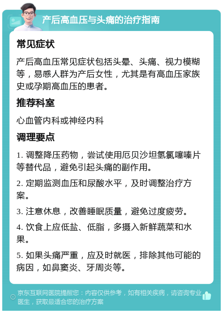 产后高血压与头痛的治疗指南 常见症状 产后高血压常见症状包括头晕、头痛、视力模糊等，易感人群为产后女性，尤其是有高血压家族史或孕期高血压的患者。 推荐科室 心血管内科或神经内科 调理要点 1. 调整降压药物，尝试使用厄贝沙坦氢氯噻嗪片等替代品，避免引起头痛的副作用。 2. 定期监测血压和尿酸水平，及时调整治疗方案。 3. 注意休息，改善睡眠质量，避免过度疲劳。 4. 饮食上应低盐、低脂，多摄入新鲜蔬菜和水果。 5. 如果头痛严重，应及时就医，排除其他可能的病因，如鼻窦炎、牙周炎等。