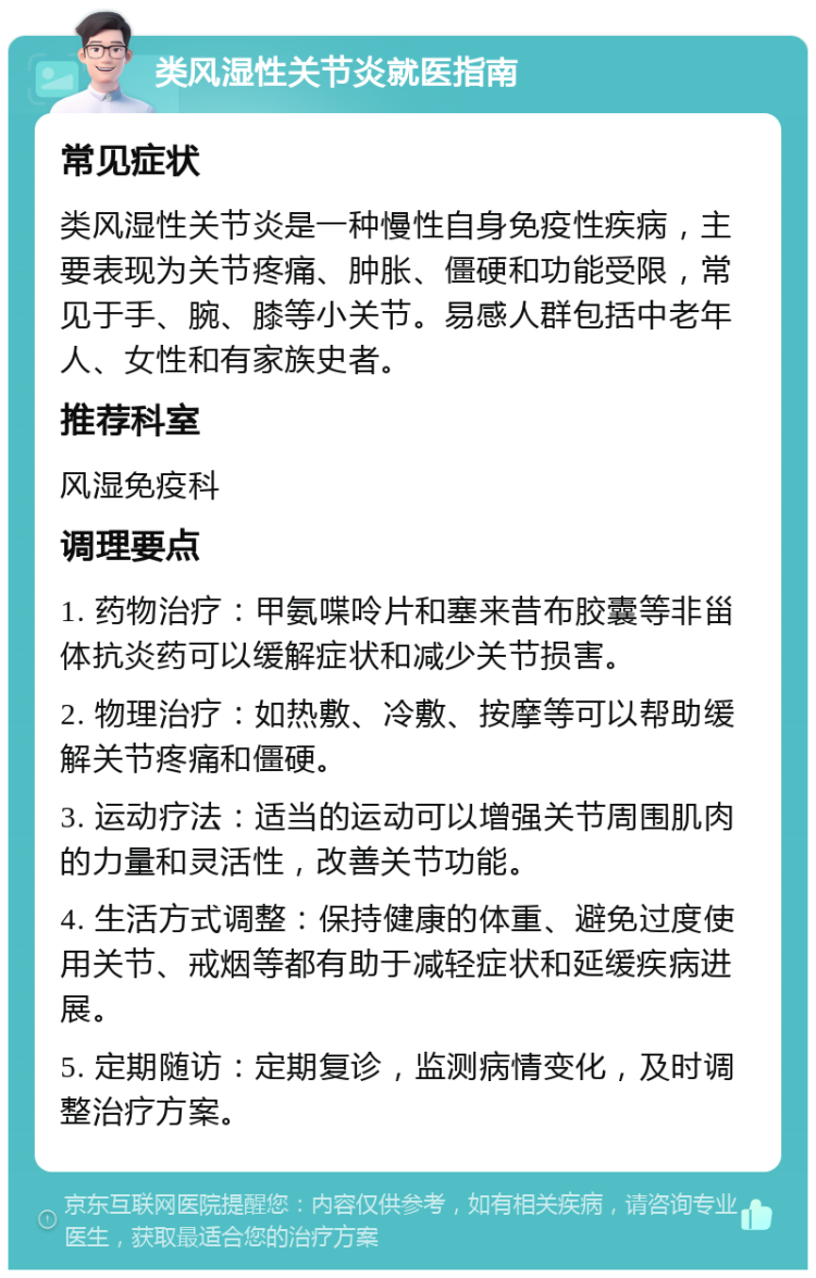 类风湿性关节炎就医指南 常见症状 类风湿性关节炎是一种慢性自身免疫性疾病，主要表现为关节疼痛、肿胀、僵硬和功能受限，常见于手、腕、膝等小关节。易感人群包括中老年人、女性和有家族史者。 推荐科室 风湿免疫科 调理要点 1. 药物治疗：甲氨喋呤片和塞来昔布胶囊等非甾体抗炎药可以缓解症状和减少关节损害。 2. 物理治疗：如热敷、冷敷、按摩等可以帮助缓解关节疼痛和僵硬。 3. 运动疗法：适当的运动可以增强关节周围肌肉的力量和灵活性，改善关节功能。 4. 生活方式调整：保持健康的体重、避免过度使用关节、戒烟等都有助于减轻症状和延缓疾病进展。 5. 定期随访：定期复诊，监测病情变化，及时调整治疗方案。