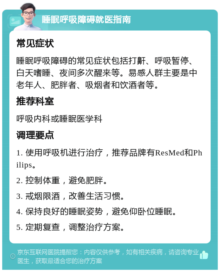 睡眠呼吸障碍就医指南 常见症状 睡眠呼吸障碍的常见症状包括打鼾、呼吸暂停、白天嗜睡、夜间多次醒来等。易感人群主要是中老年人、肥胖者、吸烟者和饮酒者等。 推荐科室 呼吸内科或睡眠医学科 调理要点 1. 使用呼吸机进行治疗，推荐品牌有ResMed和Philips。 2. 控制体重，避免肥胖。 3. 戒烟限酒，改善生活习惯。 4. 保持良好的睡眠姿势，避免仰卧位睡眠。 5. 定期复查，调整治疗方案。