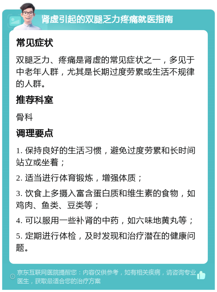 肾虚引起的双腿乏力疼痛就医指南 常见症状 双腿乏力、疼痛是肾虚的常见症状之一，多见于中老年人群，尤其是长期过度劳累或生活不规律的人群。 推荐科室 骨科 调理要点 1. 保持良好的生活习惯，避免过度劳累和长时间站立或坐着； 2. 适当进行体育锻炼，增强体质； 3. 饮食上多摄入富含蛋白质和维生素的食物，如鸡肉、鱼类、豆类等； 4. 可以服用一些补肾的中药，如六味地黄丸等； 5. 定期进行体检，及时发现和治疗潜在的健康问题。