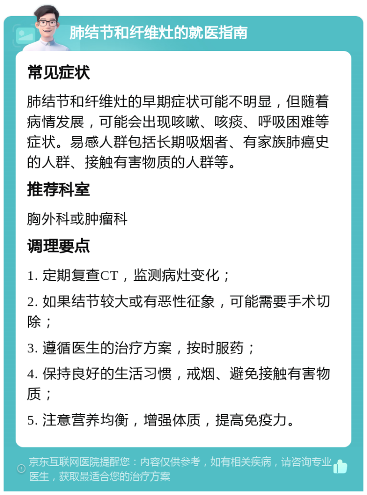 肺结节和纤维灶的就医指南 常见症状 肺结节和纤维灶的早期症状可能不明显，但随着病情发展，可能会出现咳嗽、咳痰、呼吸困难等症状。易感人群包括长期吸烟者、有家族肺癌史的人群、接触有害物质的人群等。 推荐科室 胸外科或肿瘤科 调理要点 1. 定期复查CT，监测病灶变化； 2. 如果结节较大或有恶性征象，可能需要手术切除； 3. 遵循医生的治疗方案，按时服药； 4. 保持良好的生活习惯，戒烟、避免接触有害物质； 5. 注意营养均衡，增强体质，提高免疫力。