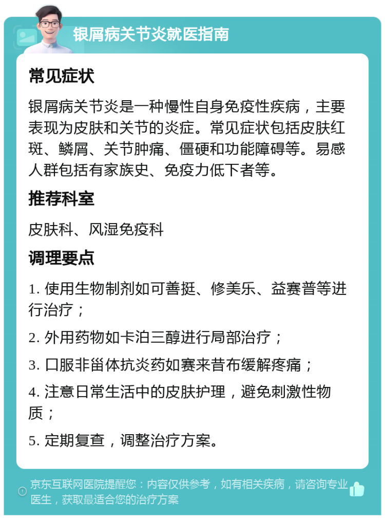 银屑病关节炎就医指南 常见症状 银屑病关节炎是一种慢性自身免疫性疾病，主要表现为皮肤和关节的炎症。常见症状包括皮肤红斑、鳞屑、关节肿痛、僵硬和功能障碍等。易感人群包括有家族史、免疫力低下者等。 推荐科室 皮肤科、风湿免疫科 调理要点 1. 使用生物制剂如可善挺、修美乐、益赛普等进行治疗； 2. 外用药物如卡泊三醇进行局部治疗； 3. 口服非甾体抗炎药如赛来昔布缓解疼痛； 4. 注意日常生活中的皮肤护理，避免刺激性物质； 5. 定期复查，调整治疗方案。