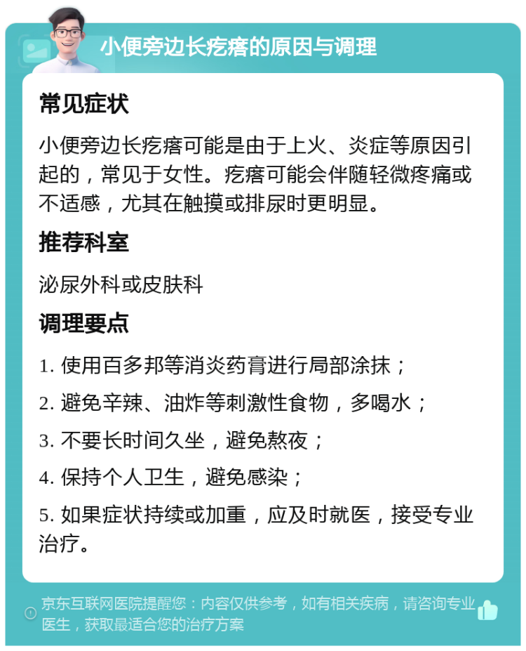 小便旁边长疙瘩的原因与调理 常见症状 小便旁边长疙瘩可能是由于上火、炎症等原因引起的，常见于女性。疙瘩可能会伴随轻微疼痛或不适感，尤其在触摸或排尿时更明显。 推荐科室 泌尿外科或皮肤科 调理要点 1. 使用百多邦等消炎药膏进行局部涂抹； 2. 避免辛辣、油炸等刺激性食物，多喝水； 3. 不要长时间久坐，避免熬夜； 4. 保持个人卫生，避免感染； 5. 如果症状持续或加重，应及时就医，接受专业治疗。