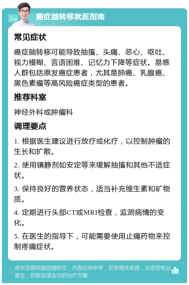 癌症脑转移就医指南 常见症状 癌症脑转移可能导致抽搐、头痛、恶心、呕吐、视力模糊、言语困难、记忆力下降等症状。易感人群包括原发癌症患者，尤其是肺癌、乳腺癌、黑色素瘤等高风险癌症类型的患者。 推荐科室 神经外科或肿瘤科 调理要点 1. 根据医生建议进行放疗或化疗，以控制肿瘤的生长和扩散。 2. 使用镇静剂如安定等来缓解抽搐和其他不适症状。 3. 保持良好的营养状态，适当补充维生素和矿物质。 4. 定期进行头部CT或MRI检查，监测病情的变化。 5. 在医生的指导下，可能需要使用止痛药物来控制疼痛症状。