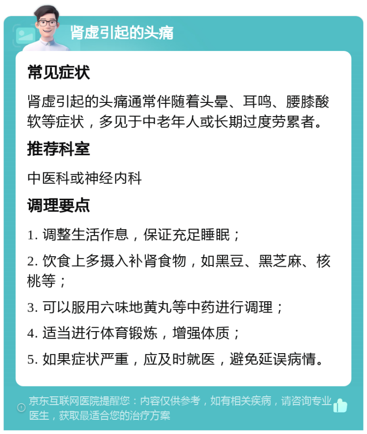 肾虚引起的头痛 常见症状 肾虚引起的头痛通常伴随着头晕、耳鸣、腰膝酸软等症状，多见于中老年人或长期过度劳累者。 推荐科室 中医科或神经内科 调理要点 1. 调整生活作息，保证充足睡眠； 2. 饮食上多摄入补肾食物，如黑豆、黑芝麻、核桃等； 3. 可以服用六味地黄丸等中药进行调理； 4. 适当进行体育锻炼，增强体质； 5. 如果症状严重，应及时就医，避免延误病情。