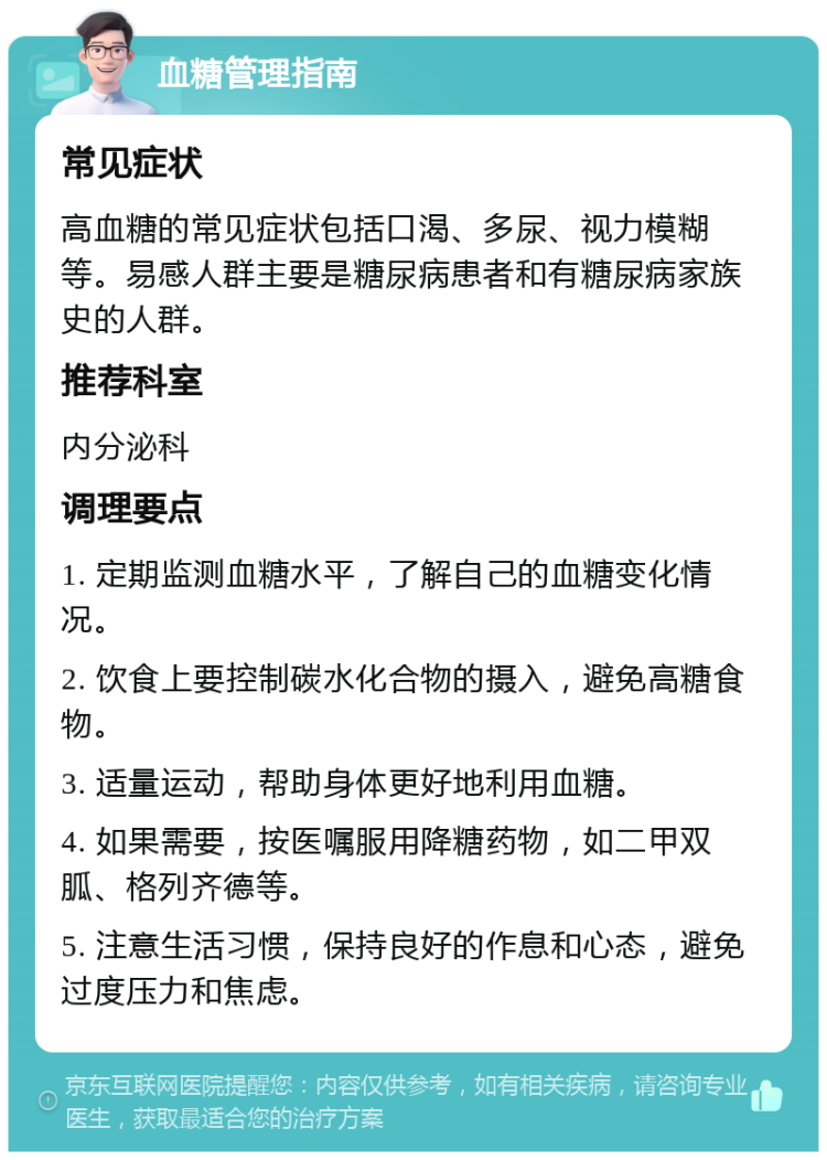 血糖管理指南 常见症状 高血糖的常见症状包括口渴、多尿、视力模糊等。易感人群主要是糖尿病患者和有糖尿病家族史的人群。 推荐科室 内分泌科 调理要点 1. 定期监测血糖水平，了解自己的血糖变化情况。 2. 饮食上要控制碳水化合物的摄入，避免高糖食物。 3. 适量运动，帮助身体更好地利用血糖。 4. 如果需要，按医嘱服用降糖药物，如二甲双胍、格列齐德等。 5. 注意生活习惯，保持良好的作息和心态，避免过度压力和焦虑。