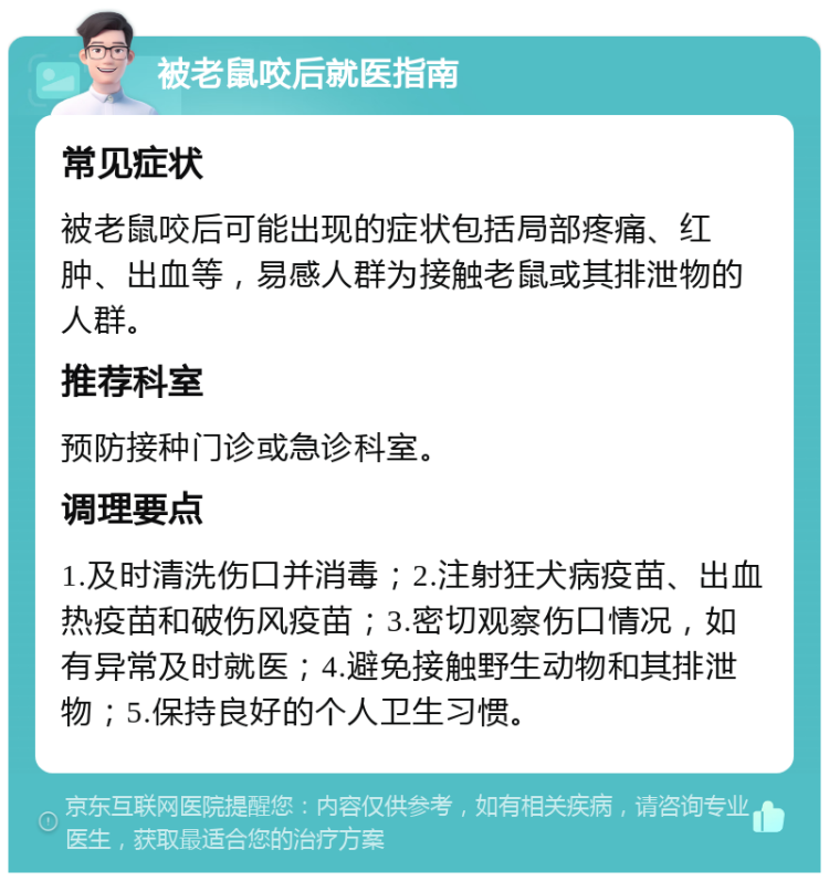 被老鼠咬后就医指南 常见症状 被老鼠咬后可能出现的症状包括局部疼痛、红肿、出血等，易感人群为接触老鼠或其排泄物的人群。 推荐科室 预防接种门诊或急诊科室。 调理要点 1.及时清洗伤口并消毒；2.注射狂犬病疫苗、出血热疫苗和破伤风疫苗；3.密切观察伤口情况，如有异常及时就医；4.避免接触野生动物和其排泄物；5.保持良好的个人卫生习惯。