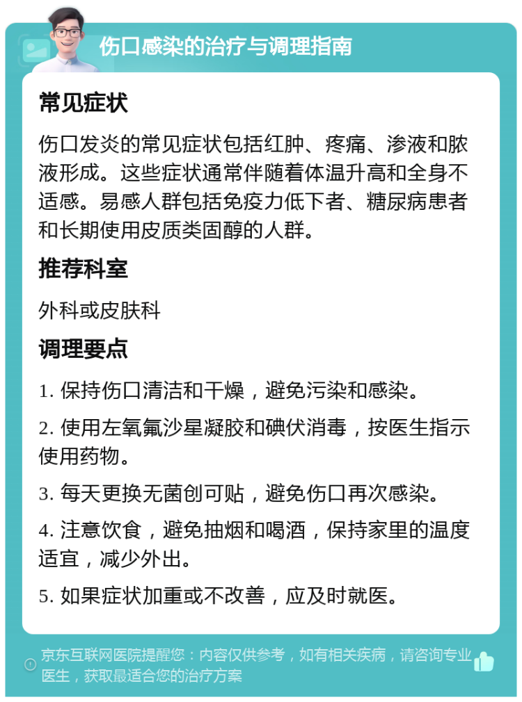 伤口感染的治疗与调理指南 常见症状 伤口发炎的常见症状包括红肿、疼痛、渗液和脓液形成。这些症状通常伴随着体温升高和全身不适感。易感人群包括免疫力低下者、糖尿病患者和长期使用皮质类固醇的人群。 推荐科室 外科或皮肤科 调理要点 1. 保持伤口清洁和干燥，避免污染和感染。 2. 使用左氧氟沙星凝胶和碘伏消毒，按医生指示使用药物。 3. 每天更换无菌创可贴，避免伤口再次感染。 4. 注意饮食，避免抽烟和喝酒，保持家里的温度适宜，减少外出。 5. 如果症状加重或不改善，应及时就医。