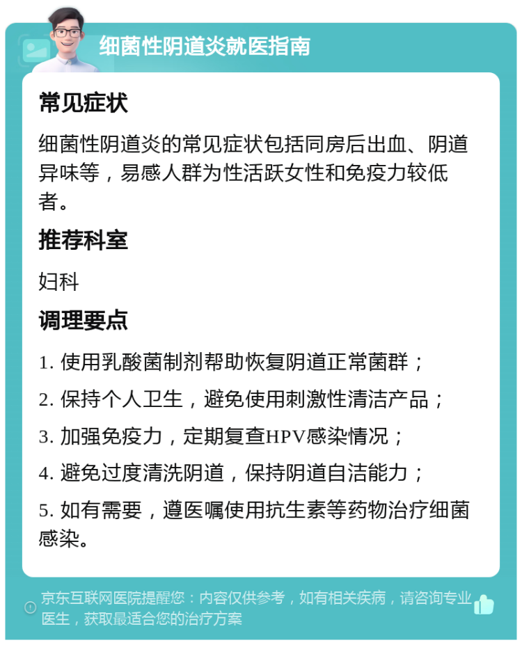 细菌性阴道炎就医指南 常见症状 细菌性阴道炎的常见症状包括同房后出血、阴道异味等，易感人群为性活跃女性和免疫力较低者。 推荐科室 妇科 调理要点 1. 使用乳酸菌制剂帮助恢复阴道正常菌群； 2. 保持个人卫生，避免使用刺激性清洁产品； 3. 加强免疫力，定期复查HPV感染情况； 4. 避免过度清洗阴道，保持阴道自洁能力； 5. 如有需要，遵医嘱使用抗生素等药物治疗细菌感染。