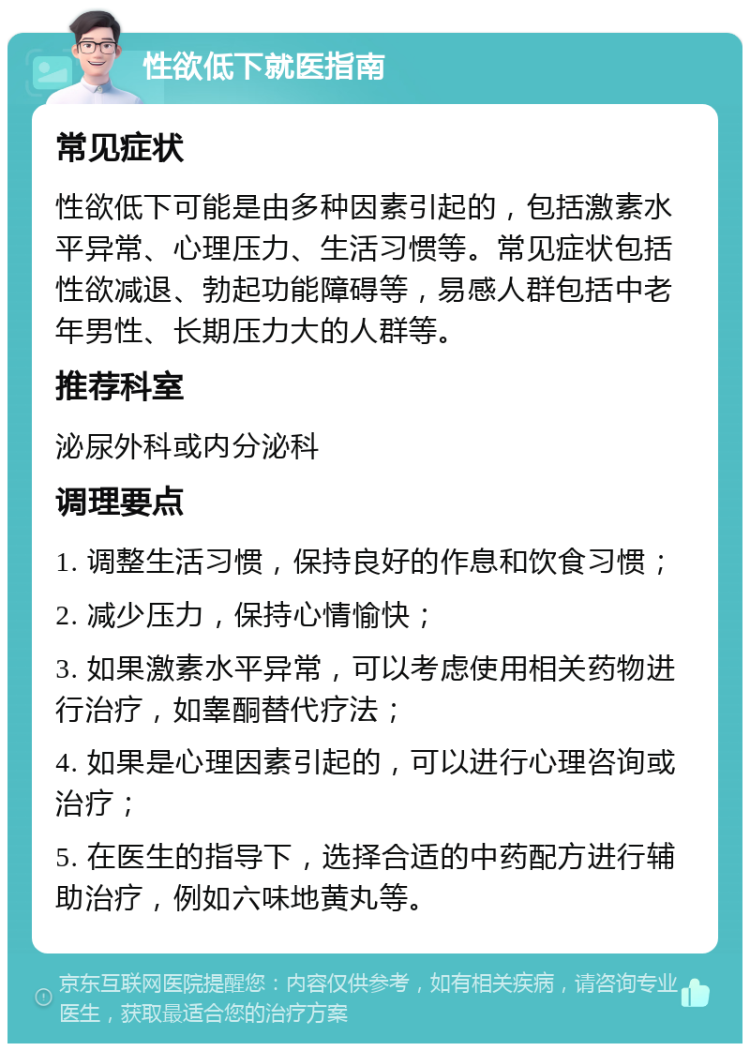 性欲低下就医指南 常见症状 性欲低下可能是由多种因素引起的，包括激素水平异常、心理压力、生活习惯等。常见症状包括性欲减退、勃起功能障碍等，易感人群包括中老年男性、长期压力大的人群等。 推荐科室 泌尿外科或内分泌科 调理要点 1. 调整生活习惯，保持良好的作息和饮食习惯； 2. 减少压力，保持心情愉快； 3. 如果激素水平异常，可以考虑使用相关药物进行治疗，如睾酮替代疗法； 4. 如果是心理因素引起的，可以进行心理咨询或治疗； 5. 在医生的指导下，选择合适的中药配方进行辅助治疗，例如六味地黄丸等。