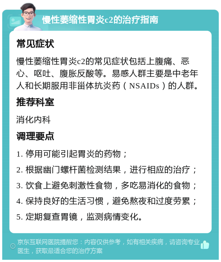 慢性萎缩性胃炎c2的治疗指南 常见症状 慢性萎缩性胃炎c2的常见症状包括上腹痛、恶心、呕吐、腹胀反酸等。易感人群主要是中老年人和长期服用非甾体抗炎药（NSAIDs）的人群。 推荐科室 消化内科 调理要点 1. 停用可能引起胃炎的药物； 2. 根据幽门螺杆菌检测结果，进行相应的治疗； 3. 饮食上避免刺激性食物，多吃易消化的食物； 4. 保持良好的生活习惯，避免熬夜和过度劳累； 5. 定期复查胃镜，监测病情变化。