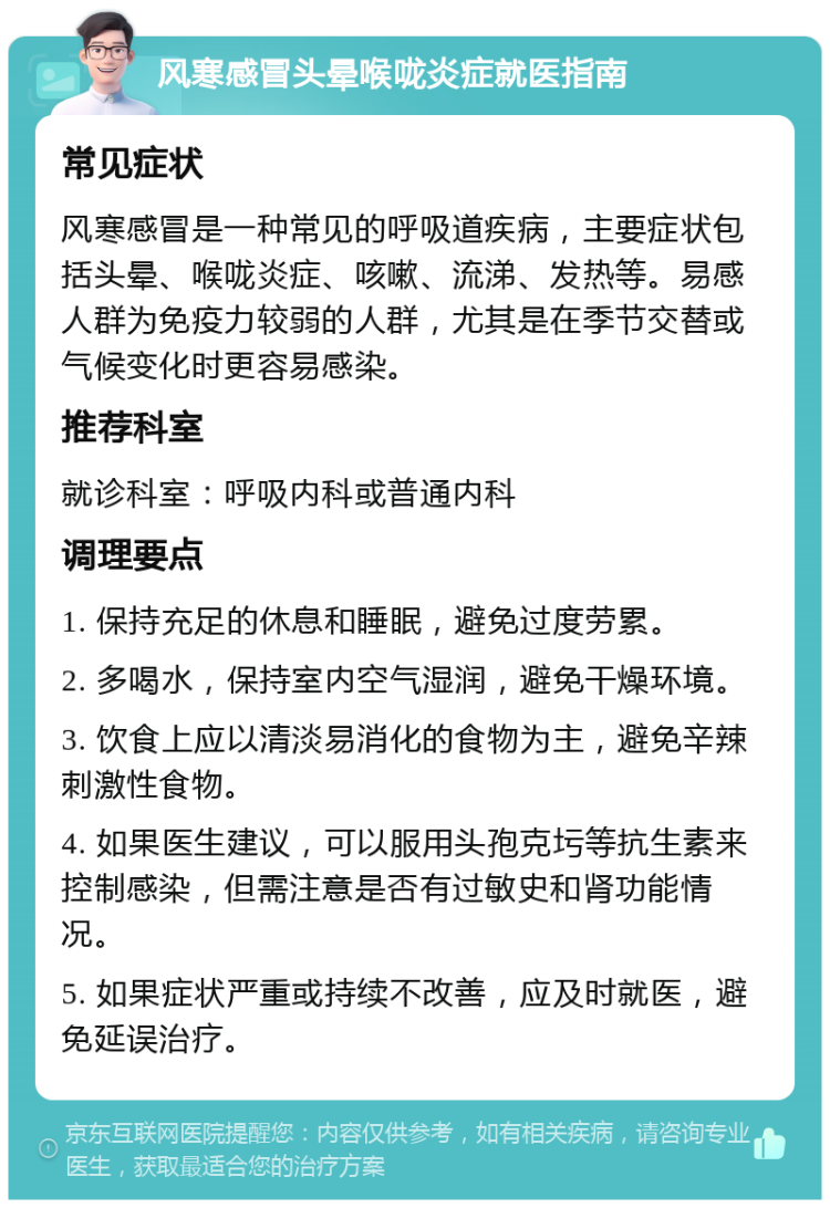 风寒感冒头晕喉咙炎症就医指南 常见症状 风寒感冒是一种常见的呼吸道疾病，主要症状包括头晕、喉咙炎症、咳嗽、流涕、发热等。易感人群为免疫力较弱的人群，尤其是在季节交替或气候变化时更容易感染。 推荐科室 就诊科室：呼吸内科或普通内科 调理要点 1. 保持充足的休息和睡眠，避免过度劳累。 2. 多喝水，保持室内空气湿润，避免干燥环境。 3. 饮食上应以清淡易消化的食物为主，避免辛辣刺激性食物。 4. 如果医生建议，可以服用头孢克圬等抗生素来控制感染，但需注意是否有过敏史和肾功能情况。 5. 如果症状严重或持续不改善，应及时就医，避免延误治疗。