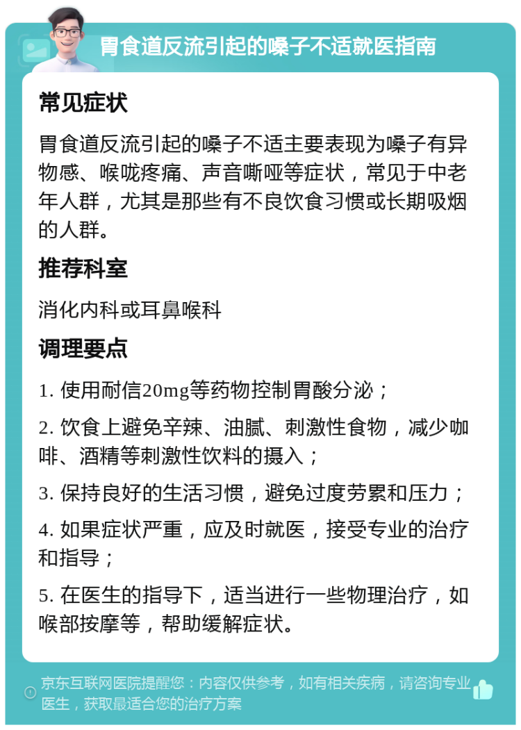 胃食道反流引起的嗓子不适就医指南 常见症状 胃食道反流引起的嗓子不适主要表现为嗓子有异物感、喉咙疼痛、声音嘶哑等症状，常见于中老年人群，尤其是那些有不良饮食习惯或长期吸烟的人群。 推荐科室 消化内科或耳鼻喉科 调理要点 1. 使用耐信20mg等药物控制胃酸分泌； 2. 饮食上避免辛辣、油腻、刺激性食物，减少咖啡、酒精等刺激性饮料的摄入； 3. 保持良好的生活习惯，避免过度劳累和压力； 4. 如果症状严重，应及时就医，接受专业的治疗和指导； 5. 在医生的指导下，适当进行一些物理治疗，如喉部按摩等，帮助缓解症状。