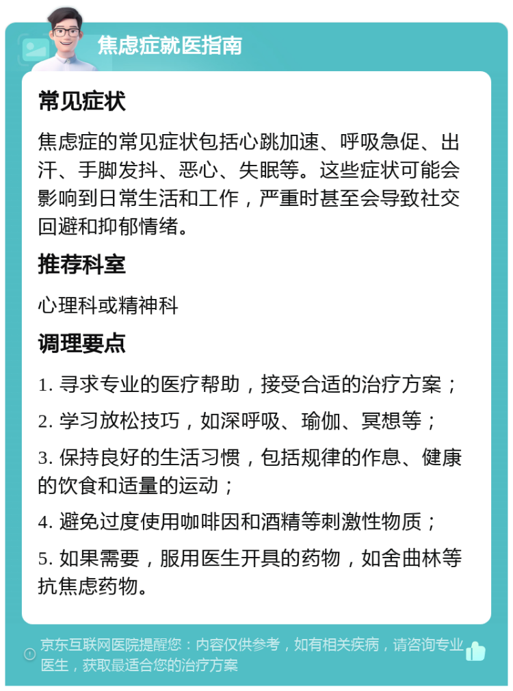 焦虑症就医指南 常见症状 焦虑症的常见症状包括心跳加速、呼吸急促、出汗、手脚发抖、恶心、失眠等。这些症状可能会影响到日常生活和工作，严重时甚至会导致社交回避和抑郁情绪。 推荐科室 心理科或精神科 调理要点 1. 寻求专业的医疗帮助，接受合适的治疗方案； 2. 学习放松技巧，如深呼吸、瑜伽、冥想等； 3. 保持良好的生活习惯，包括规律的作息、健康的饮食和适量的运动； 4. 避免过度使用咖啡因和酒精等刺激性物质； 5. 如果需要，服用医生开具的药物，如舍曲林等抗焦虑药物。