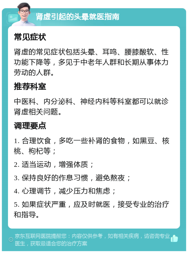 肾虚引起的头晕就医指南 常见症状 肾虚的常见症状包括头晕、耳鸣、腰膝酸软、性功能下降等，多见于中老年人群和长期从事体力劳动的人群。 推荐科室 中医科、内分泌科、神经内科等科室都可以就诊肾虚相关问题。 调理要点 1. 合理饮食，多吃一些补肾的食物，如黑豆、核桃、枸杞等； 2. 适当运动，增强体质； 3. 保持良好的作息习惯，避免熬夜； 4. 心理调节，减少压力和焦虑； 5. 如果症状严重，应及时就医，接受专业的治疗和指导。